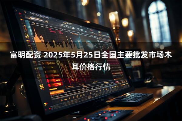 富明配资 2025年5月25日全国主要批发市场木耳价格行情