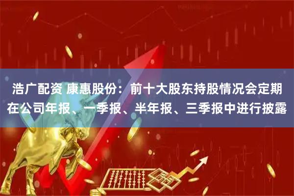 浩广配资 康惠股份：前十大股东持股情况会定期在公司年报、一季报、半年报、三季报中进行披露