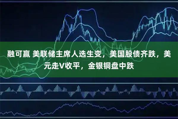 融可赢 美联储主席人选生变，美国股债齐跌，美元走V收平，金银铜盘中跌