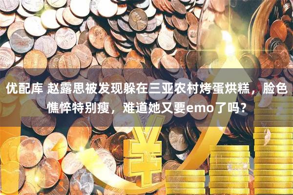 优配库 赵露思被发现躲在三亚农村烤蛋烘糕，脸色憔悴特别瘦，难道她又要emo了吗？