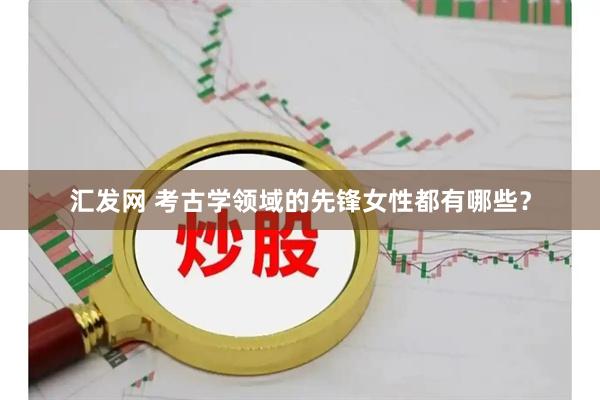 汇发网 考古学领域的先锋女性都有哪些？