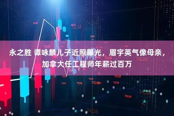 永之胜 谭咏麟儿子近照曝光，眉宇英气像母亲，加拿大任工程师年薪过百万