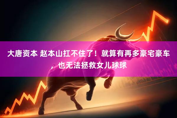大唐资本 赵本山扛不住了！就算有再多豪宅豪车，也无法拯救女儿球球