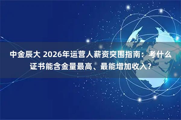 中金辰大 2026年运营人薪资突围指南：考什么证书能含金量最高、最能增加收入？