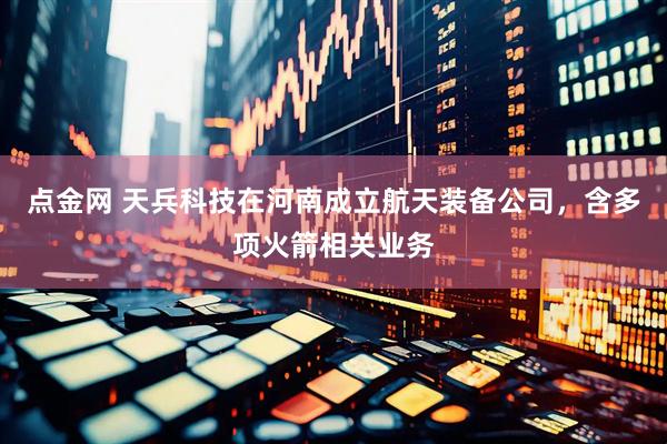 点金网 天兵科技在河南成立航天装备公司，含多项火箭相关业务