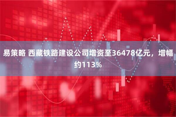 易策略 西藏铁路建设公司增资至36478亿元，增幅约113%