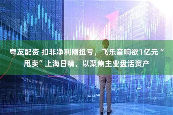 粤友配资 扣非净利刚扭亏，飞乐音响欲1亿元“甩卖”上海日精，以聚焦主业盘活资产
