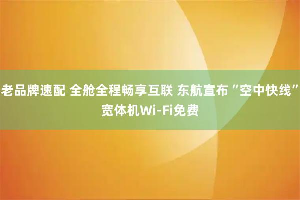 老品牌速配 全舱全程畅享互联 东航宣布“空中快线”宽体机Wi-Fi免费