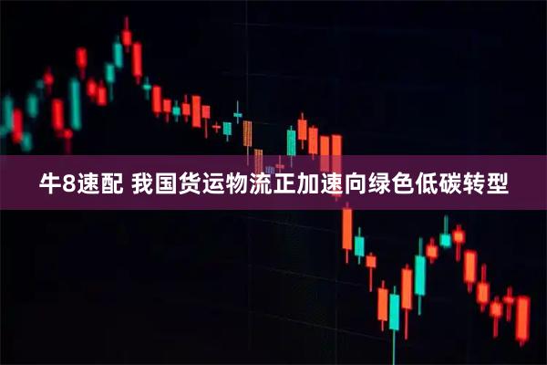 牛8速配 我国货运物流正加速向绿色低碳转型