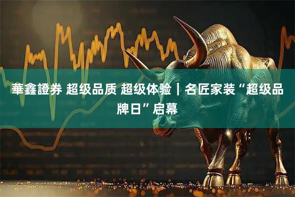 華鑫證券 超级品质 超级体验｜名匠家装“超级品牌日”启幕